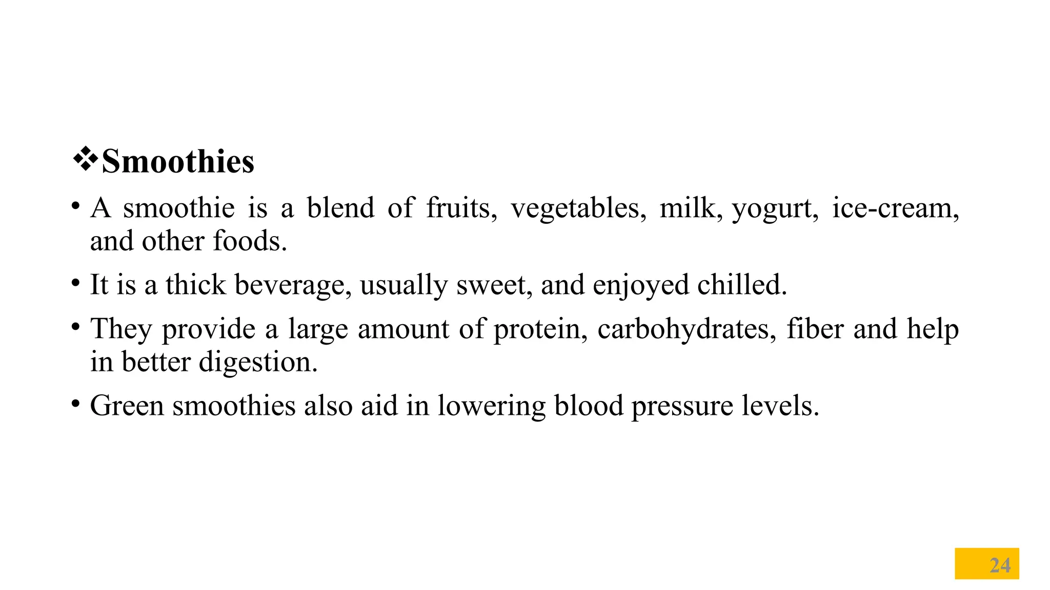 Smoothies
• A smoothie is a blend of fruits, vegetables, milk, yogurt, ice-cream,
and other foods.
• It is a thick beverage, usually sweet, and enjoyed chilled.
• They provide a large amount of protein, carbohydrates, fiber and help
in better digestion.
• Green smoothies also aid in lowering blood pressure levels.
24
 