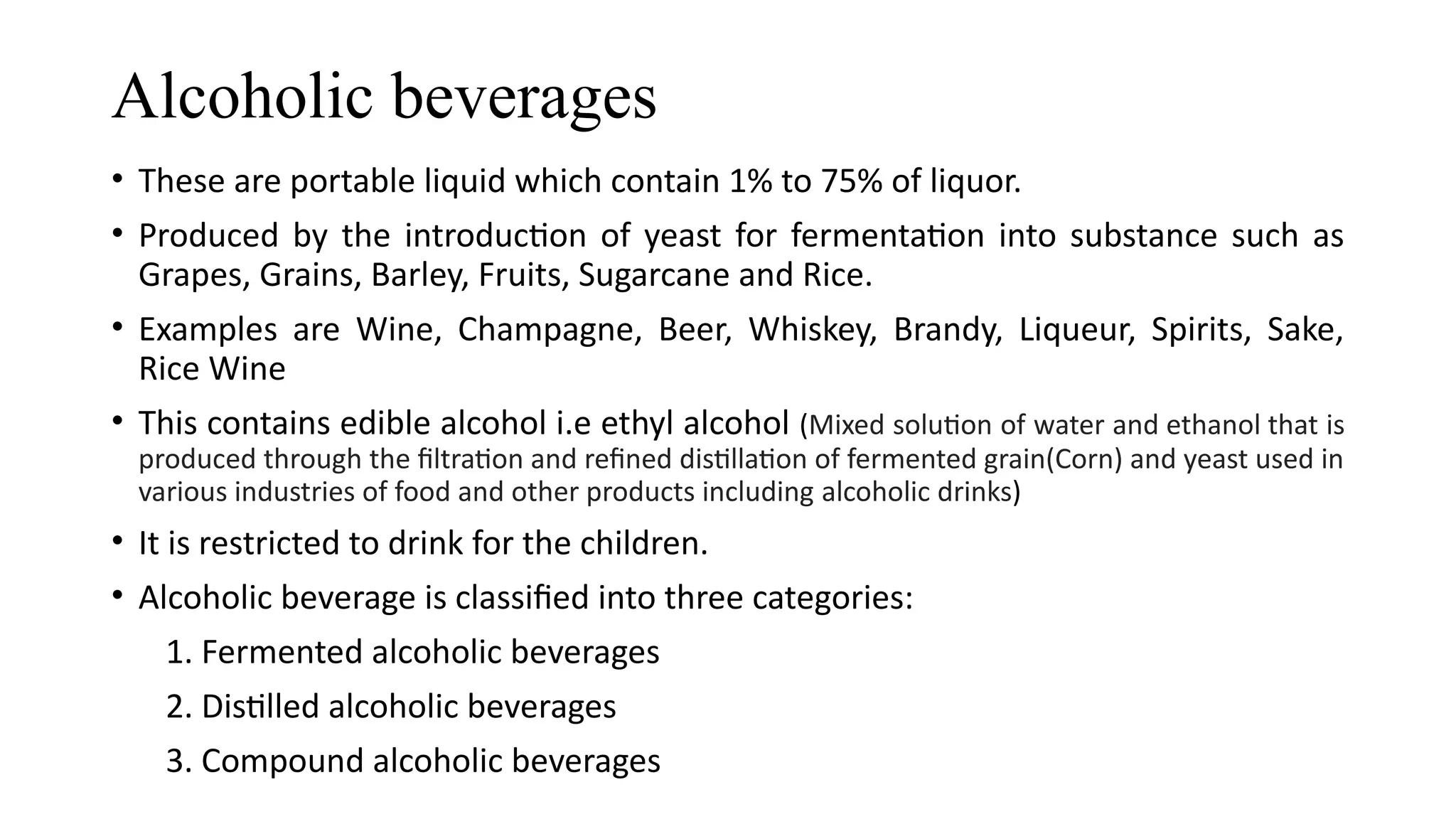 Alcoholic beverages
• These are portable liquid which contain 1% to 75% of liquor.
• Produced by the introduction of yeast for fermentation into substance such as
Grapes, Grains, Barley, Fruits, Sugarcane and Rice.
• Examples are Wine, Champagne, Beer, Whiskey, Brandy, Liqueur, Spirits, Sake,
Rice Wine
• This contains edible alcohol i.e ethyl alcohol (Mixed solution of water and ethanol that is
produced through the filtration and refined distillation of fermented grain(Corn) and yeast used in
various industries of food and other products including alcoholic drinks)
• It is restricted to drink for the children.
• Alcoholic beverage is classified into three categories:
1. Fermented alcoholic beverages
2. Distilled alcoholic beverages
3. Compound alcoholic beverages
 