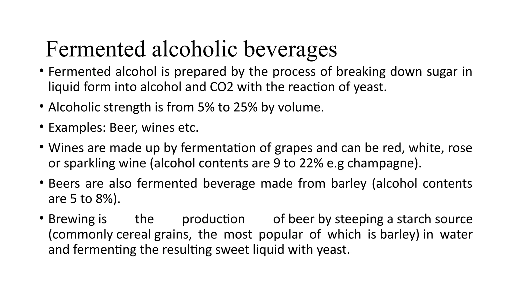 Fermented alcoholic beverages
• Fermented alcohol is prepared by the process of breaking down sugar in
liquid form into alcohol and CO2 with the reaction of yeast.
• Alcoholic strength is from 5% to 25% by volume.
• Examples: Beer, wines etc.
• Wines are made up by fermentation of grapes and can be red, white, rose
or sparkling wine (alcohol contents are 9 to 22% e.g champagne).
• Beers are also fermented beverage made from barley (alcohol contents
are 5 to 8%).
• Brewing is the production of beer by steeping a starch source
(commonly cereal grains, the most popular of which is barley) in water
and fermenting the resulting sweet liquid with yeast.
 
