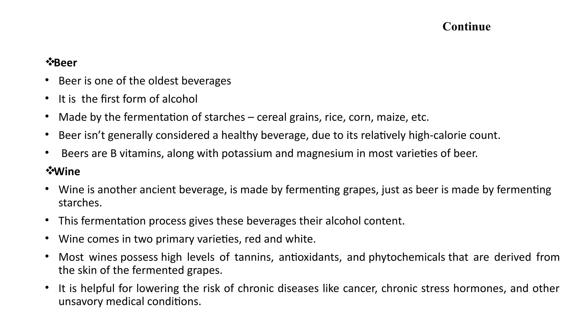 Continue
Beer
• Beer is one of the oldest beverages
• It is the first form of alcohol
• Made by the fermentation of starches – cereal grains, rice, corn, maize, etc.
• Beer isn’t generally considered a healthy beverage, due to its relatively high-calorie count.
• Beers are B vitamins, along with potassium and magnesium in most varieties of beer.
Wine
• Wine is another ancient beverage, is made by fermenting grapes, just as beer is made by fermenting
starches.
• This fermentation process gives these beverages their alcohol content.
• Wine comes in two primary varieties, red and white.
• Most wines possess high levels of tannins, antioxidants, and phytochemicals that are derived from
the skin of the fermented grapes.
• It is helpful for lowering the risk of chronic diseases like cancer, chronic stress hormones, and other
unsavory medical conditions.
 