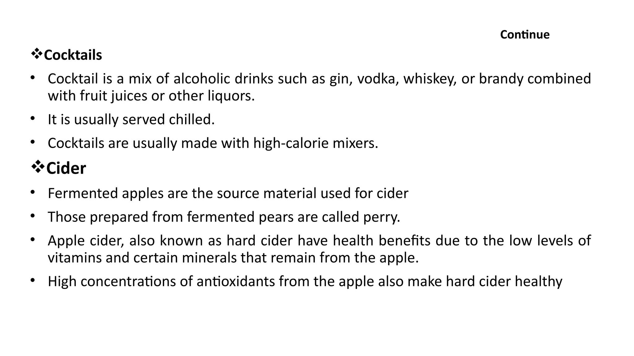 Continue
Cocktails
• Cocktail is a mix of alcoholic drinks such as gin, vodka, whiskey, or brandy combined
with fruit juices or other liquors.
• It is usually served chilled.
• Cocktails are usually made with high-calorie mixers.
Cider
• Fermented apples are the source material used for cider
• Those prepared from fermented pears are called perry.
• Apple cider, also known as hard cider have health benefits due to the low levels of
vitamins and certain minerals that remain from the apple.
• High concentrations of antioxidants from the apple also make hard cider healthy
 