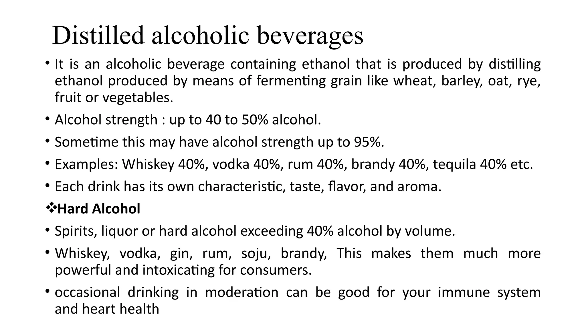 Distilled alcoholic beverages
• It is an alcoholic beverage containing ethanol that is produced by distilling
ethanol produced by means of fermenting grain like wheat, barley, oat, rye,
fruit or vegetables.
• Alcohol strength : up to 40 to 50% alcohol.
• Sometime this may have alcohol strength up to 95%.
• Examples: Whiskey 40%, vodka 40%, rum 40%, brandy 40%, tequila 40% etc.
• Each drink has its own characteristic, taste, flavor, and aroma.
Hard Alcohol
• Spirits, liquor or hard alcohol exceeding 40% alcohol by volume.
• Whiskey, vodka, gin, rum, soju, brandy, This makes them much more
powerful and intoxicating for consumers.
• occasional drinking in moderation can be good for your immune system
and heart health
 