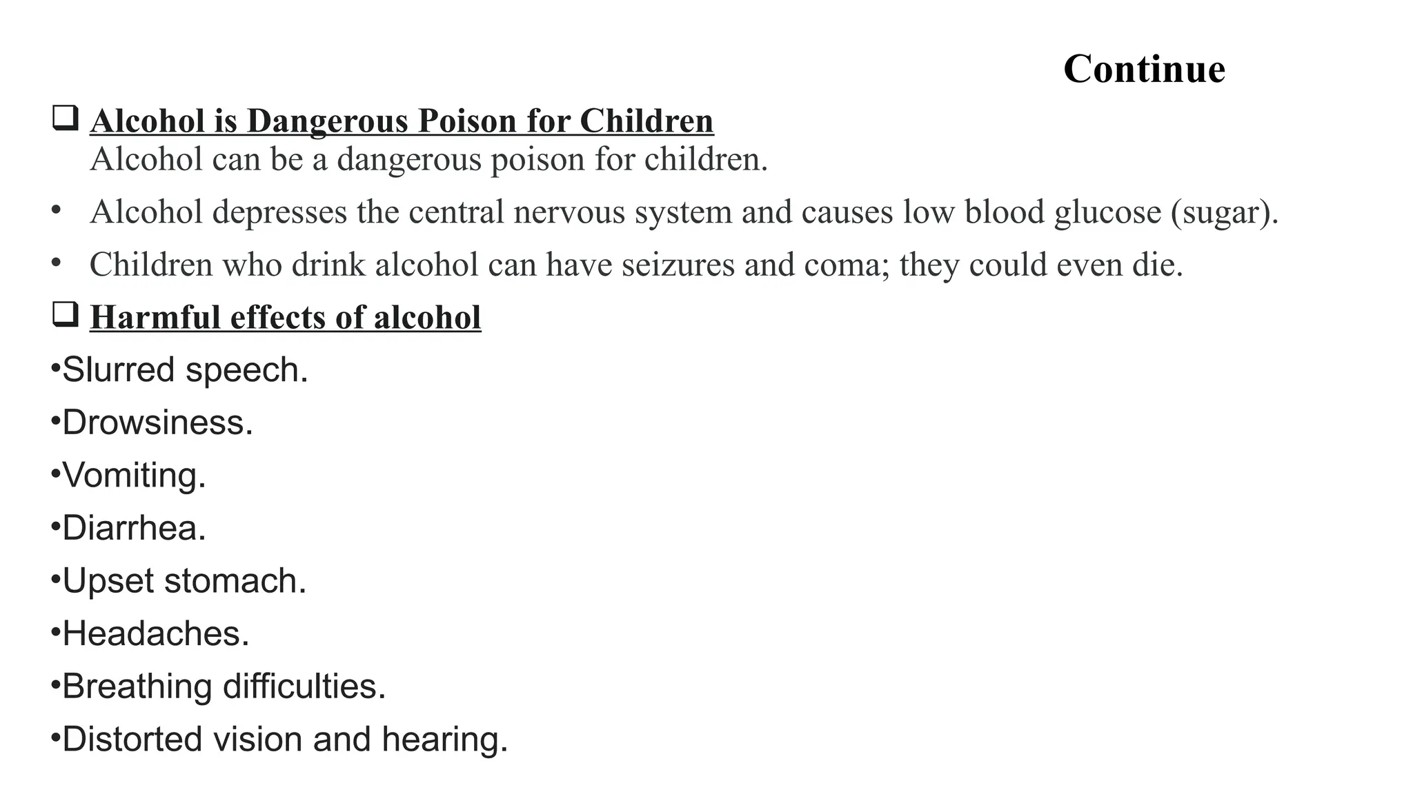 Continue
 Alcohol is Dangerous Poison for Children
Alcohol can be a dangerous poison for children.
• Alcohol depresses the central nervous system and causes low blood glucose (sugar).
• Children who drink alcohol can have seizures and coma; they could even die.
 Harmful effects of alcohol
•Slurred speech.
•Drowsiness.
•Vomiting.
•Diarrhea.
•Upset stomach.
•Headaches.
•Breathing difficulties.
•Distorted vision and hearing.
 
