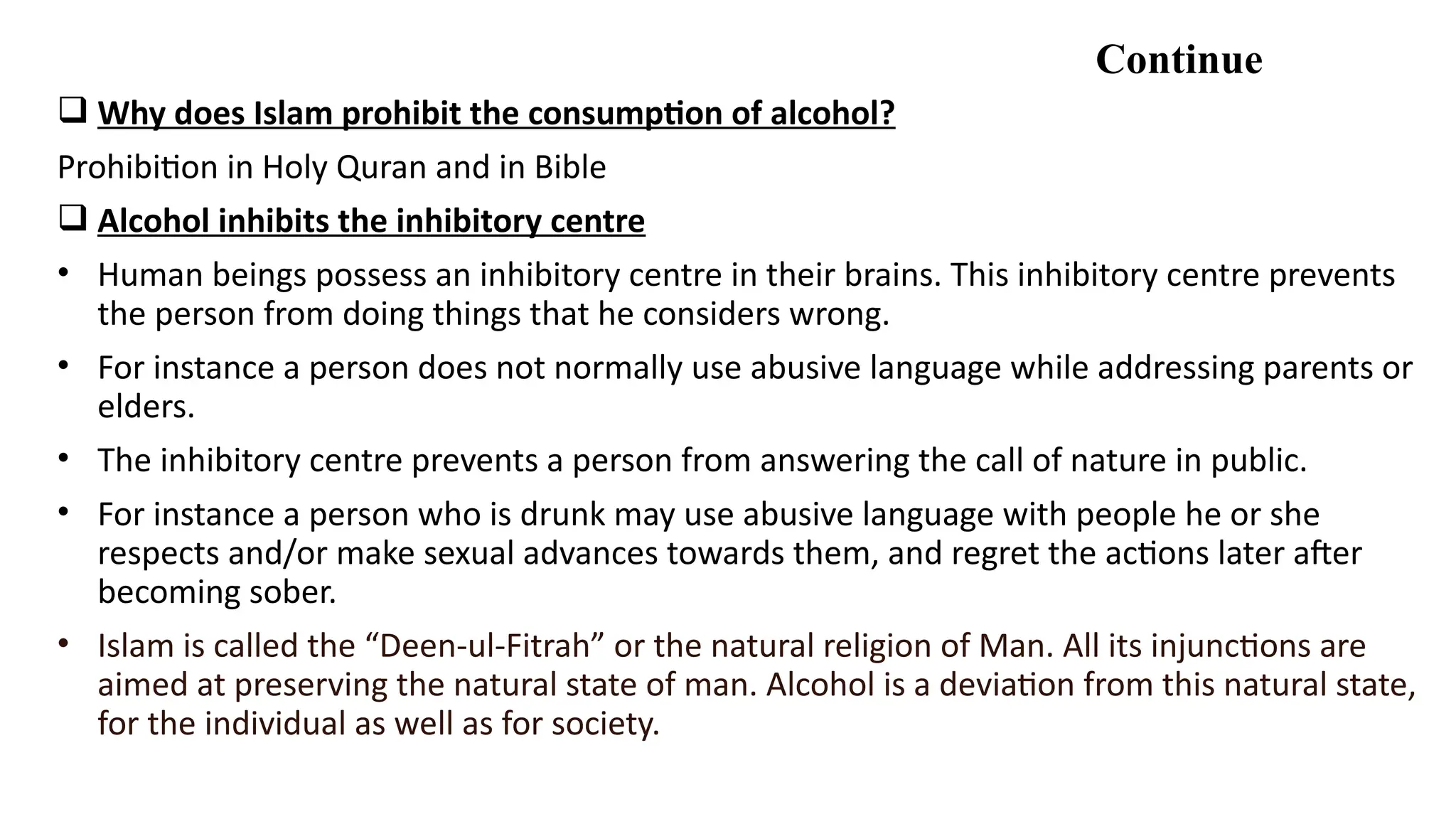 Continue
 Why does Islam prohibit the consumption of alcohol?
Prohibition in Holy Quran and in Bible
 Alcohol inhibits the inhibitory centre
• Human beings possess an inhibitory centre in their brains. This inhibitory centre prevents
the person from doing things that he considers wrong.
• For instance a person does not normally use abusive language while addressing parents or
elders.
• The inhibitory centre prevents a person from answering the call of nature in public.
• For instance a person who is drunk may use abusive language with people he or she
respects and/or make sexual advances towards them, and regret the actions later after
becoming sober.
• Islam is called the “Deen-ul-Fitrah” or the natural religion of Man. All its injunctions are
aimed at preserving the natural state of man. Alcohol is a deviation from this natural state,
for the individual as well as for society.
 