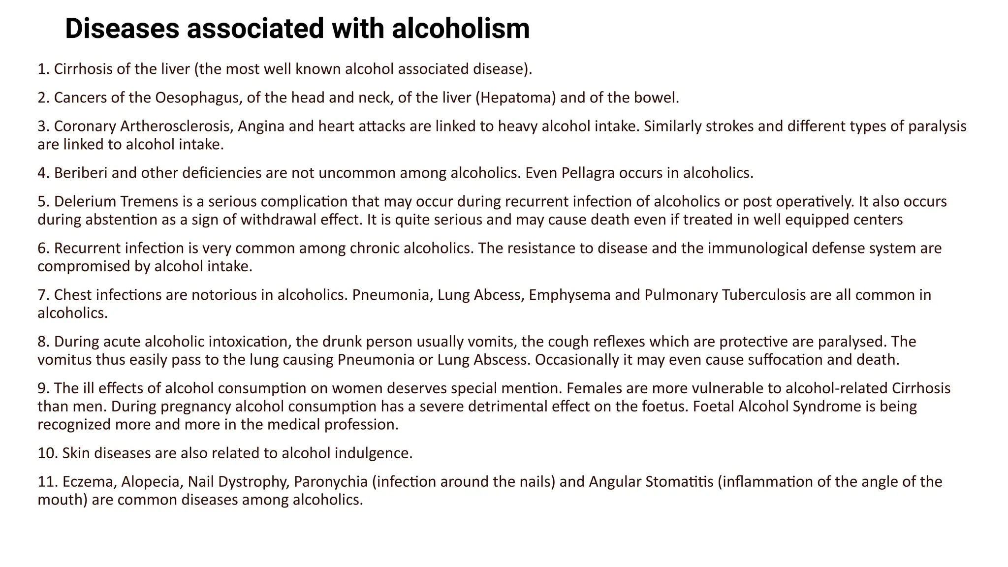 Diseases associated with alcoholism
1. Cirrhosis of the liver (the most well known alcohol associated disease).
2. Cancers of the Oesophagus, of the head and neck, of the liver (Hepatoma) and of the bowel.
3. Coronary Artherosclerosis, Angina and heart attacks are linked to heavy alcohol intake. Similarly strokes and different types of paralysis
are linked to alcohol intake.
4. Beriberi and other deficiencies are not uncommon among alcoholics. Even Pellagra occurs in alcoholics.
5. Delerium Tremens is a serious complication that may occur during recurrent infection of alcoholics or post operatively. It also occurs
during abstention as a sign of withdrawal effect. It is quite serious and may cause death even if treated in well equipped centers
6. Recurrent infection is very common among chronic alcoholics. The resistance to disease and the immunological defense system are
compromised by alcohol intake.
7. Chest infections are notorious in alcoholics. Pneumonia, Lung Abcess, Emphysema and Pulmonary Tuberculosis are all common in
alcoholics.
8. During acute alcoholic intoxication, the drunk person usually vomits, the cough reflexes which are protective are paralysed. The
vomitus thus easily pass to the lung causing Pneumonia or Lung Abscess. Occasionally it may even cause suffocation and death.
9. The ill effects of alcohol consumption on women deserves special mention. Females are more vulnerable to alcohol-related Cirrhosis
than men. During pregnancy alcohol consumption has a severe detrimental effect on the foetus. Foetal Alcohol Syndrome is being
recognized more and more in the medical profession.
10. Skin diseases are also related to alcohol indulgence.
11. Eczema, Alopecia, Nail Dystrophy, Paronychia (infection around the nails) and Angular Stomatitis (inflammation of the angle of the
mouth) are common diseases among alcoholics.
 