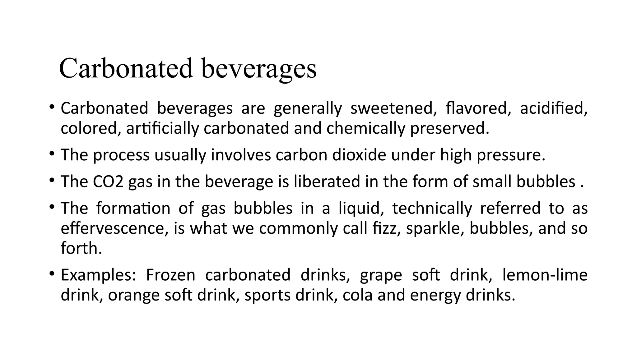 Carbonated beverages
• Carbonated beverages are generally sweetened, flavored, acidified,
colored, artificially carbonated and chemically preserved.
• The process usually involves carbon dioxide under high pressure.
• The CO2 gas in the beverage is liberated in the form of small bubbles .
• The formation of gas bubbles in a liquid, technically referred to as
effervescence, is what we commonly call fizz, sparkle, bubbles, and so
forth.
• Examples: Frozen carbonated drinks, grape soft drink, lemon-lime
drink, orange soft drink, sports drink, cola and energy drinks.
 