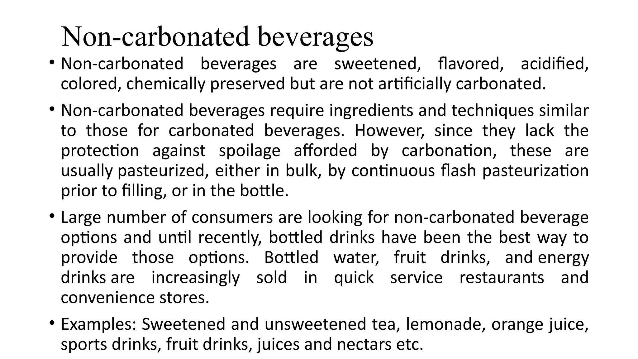 Non-carbonated beverages
• Non-carbonated beverages are sweetened, flavored, acidified,
colored, chemically preserved but are not artificially carbonated.
• Non-carbonated beverages require ingredients and techniques similar
to those for carbonated beverages. However, since they lack the
protection against spoilage afforded by carbonation, these are
usually pasteurized, either in bulk, by continuous flash pasteurization
prior to filling, or in the bottle.
• Large number of consumers are looking for non-carbonated beverage
options and until recently, bottled drinks have been the best way to
provide those options. Bottled water, fruit drinks, and energy
drinks are increasingly sold in quick service restaurants and
convenience stores.
• Examples: Sweetened and unsweetened tea, lemonade, orange juice,
sports drinks, fruit drinks, juices and nectars etc.
 