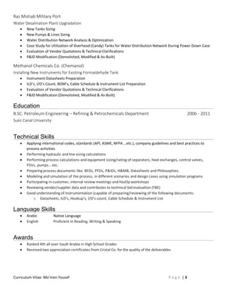 Curriculum Vitae: Mo’men Yousef P a g e | 3
Ras Mishab Military Port
Water Desalination Plant Upgradation
 New Tanks Sizing
 New Pumps & Lines Sizing
 Water Distribution Network Analysis & Optimization
 Case Study for Utilization of Overhead (Candy) Tanks for Water Distribution Network During Power Down Case
 Evaluation of Vendor Quotations & Technical Clarifications
 P&ID Modification (Demolished, Modified & As-Built)
Methanol Chemicals Co. (Chemanol)
Installing New Instruments for Existing Formaldehyde Tank
 Instrument Datasheets Preparation
 ILD’s, I/O’s Count, BOM’s, Cable Schedule & Instrument List Preparation
 Evaluation of Vendor Quotations & Technical Clarifications
 P&ID Modification (Demolished, Modified & As-Built)
Education
B.SC. Petroleum Engineering – Refining & Petrochemicals Department 2006 - 2011
Suez Canal University
Technical Skills
 Applying international codes, standards (API, ASME, NFPA …etc.), company guidelines and best practices to
process activities
 Performing hydraulic and line sizing calculations
 Performing process calculations and equipment sizing/rating of separators, heat exchanges, control valves,
PSVs, pumps… etc.
 Preparing process documents like: BFDs, PFDs, P&IDs, H&MB, Datasheets and Philosophies.
 Modeling and simulation of the process, in different scenarios and design cases using simulation programs
 Participating in customer, internal review meetings and HazOp workshops
 Reviewing vendor/supplier data and contributes to technical bid evaluation (TBE)
 Good understanding of Instrumentation (capable of preparing/reviewing of the following documents:
o Datasheets, ILD’s, Hookup’s, I/O’s count, Cable Schedule & Instrument List
Language Skills
 Arabic Native Language
 English Proficient in Reading, Writing & Speaking
Awards
 Ranked 4th all over Saudi Arabia in High School Grades
 Received two appreciation certificates from Cristal Co. for the quality of the deliverables
 