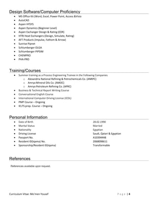 Curriculum Vitae: Mo’men Yousef P a g e | 4
Design Software/Computer Proficiency
 MS Office Kit (Word, Excel, Power Point, Access &Visio
 AutoCAD
 Aspen HYSYS
 Aspen Dynamics (Beginner Level)
 Aspen Exchanger Design & Rating (EDR)
 HTRI Heat Exchangers (Design, Simulate, Rating)
 AFT Products (Impulse, Fathom & Arrow)
 Sunrise Pipnet
 Schlumberger OLGA
 Schlumberger PIPSIM
 CHEMPRO
 PHA-PRO
Training/Courses
 Summer training as a Process Engineering Trainee in the Following Companies
o Alexandria National Refining & Petrochemicals Co. (ANRPC)
o Amrya Mineral Oils Co. (AMOC)
o Amrya Petroleum Refining Co. (APRC)
 Business & Technical Report Writing Course
 Conversational English Course
 International Computer Driving License (ICDL)
 PMP Course – Ongoing
 IELTS prep. Course – Ongoing
Personal Information
 Date of Birth 28.02.1990
 Marital Status Married
 Nationality Egyptian
 Driving License Saudi, Qatari & Egyptian
 Passport No. A10394448
 Resident ID(Iqama) No. 2068098611
 Sponsorship/Resident ID(Iqama) Transformable
References
References available upon request.
 