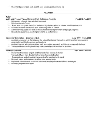  Used hand power tools such as skill saw, sawzall, jackhammers, etc
VOLUNTEER
Tutor
Math and French Tutor, Monarch Park Collegiate, Toronto Feb 2010-Feb 2011
 Help student in French class with their homework
 Help do projects in French
 Acted as a tour guide for school visits and highlighted points of interest for visitors to school
 Assisted students with school work by tutoring them in French
 Administered quizzes and tests to measure students improvement and gauge progress
 Reported to supervisor about improvements to performance
Newcomer Orientation - Greenwood S.S. Aug. 2009 – Sept. 2009
 Assisted newcomers to Canada and the school familiarise themselves with the school environment,
organisations within the school and locations
 Assisted teacher with various duties such as creating teamwork activities to engage all students
 Translated French to English to help newcomers become involved in activities
Mont Rock Church Dec. 2008 – Present
 Interpreter/Translated English and French to new people at church
 Translated flyers from English to French or French to English
 Organised and sorted musical instruments after use in church band
 Mopped, swept and disposed of refuse on a weekly basis
 Organised refreshments for church personnel and kept track of food and beverages
 Ushered people to their seats
 