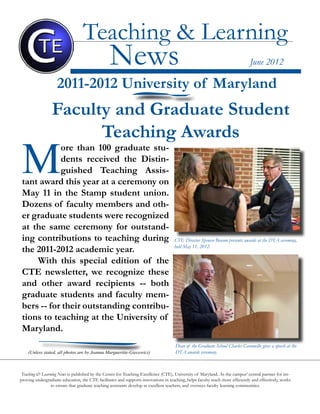 Center for Teaching Excellence 1
Teaching & Learning News is published by the Center for Teaching Excellence (CTE), University of Maryland. As the campus’ central partner for im-
proving undergraduate education, the CTE facilitates and supports innovations in teaching, helps faculty teach more efficiently and effectively, works
to ensure that graduate teaching assistants develop as excellent teachers, and oversees faculty learning communities.
Teaching & Learning
News June 2012
2011-2012 University of Maryland
Faculty and Graduate Student
Teaching Awards
M
ore than 100 graduate stu-
dents received the Distin-
guished Teaching Assis-
tant award this year at a ceremony on
May 11 in the Stamp student union.
Dozens of faculty members and oth-
er graduate students were recognized
at the same ceremony for outstand-
ing contributions to teaching during
the 2011-2012 academic year.
With this special edition of the
CTE newsletter, we recognize these
and other award recipients -- both
graduate students and faculty mem-
bers -- for their outstanding contribu-
tions to teaching at the University of
Maryland.
Dean of the Graduate School Charles Caramello gives a speech at the
DTA awards ceremony.
CTE Director Spencer Benson presents awards at the DTA ceremony,
held May 11, 2012.
(Unless stated, all photos are by Joanna Margueritte-Giecewicz)
 