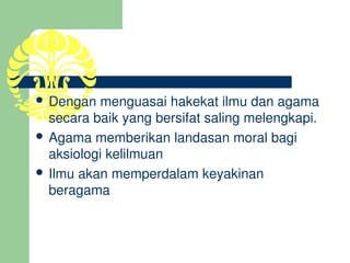  Dengan menguasai hakekat ilmu dan agama 
  secara baik yang bersifat saling melengkapi.
 Agama memberikan landasan moral bagi 
  aksiologi kelilmuan
 Ilmu akan memperdalam keyakinan 
  beragama
 