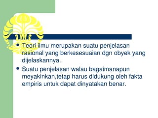  Teori ilmu merupakan suatu penjelasan 
  rasional yang berkesesuaian dgn obyek yang 
  dijelaskannya.
 Suatu penjelasan walau bagaimanapun 
  meyakinkan,tetap harus didukung oleh fakta 
  empiris untuk dapat dinyatakan benar.
 