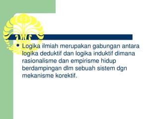  Logika ilmiah merupakan gabungan antara 
  logika deduktif dan logika induktif dimana 
  rasionalisme dan empirisme hidup 
  berdampingan dlm sebuah sistem dgn 
  mekanisme korektif.
 
