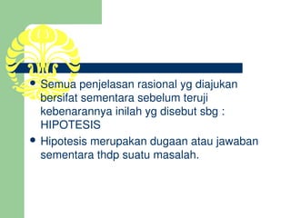  Semua penjelasan rasional yg diajukan 
  bersifat sementara sebelum teruji 
  kebenarannya inilah yg disebut sbg : 
  HIPOTESIS
 Hipotesis merupakan dugaan atau jawaban 
  sementara thdp suatu masalah.
 