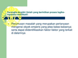Kerangka berpikir ilmiah yang berintikan proses logiko­
hipoteko­vertifikatif:



1.   Perumusan masalah yang merupakan pertanyaan 
     mengenai obyek emperis yang jelas batas­batasnya 
     serta dapat diidentifikasikan faktor­faktor yang terkait 
     di dalamnya
 