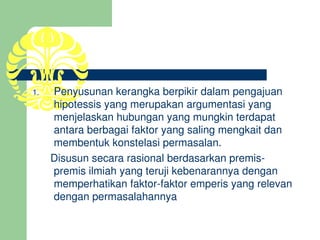 1.    Penyusunan kerangka berpikir dalam pengajuan 
      hipotessis yang merupakan argumentasi yang 
      menjelaskan hubungan yang mungkin terdapat 
      antara berbagai faktor yang saling mengkait dan 
      membentuk konstelasi permasalan.
      Disusun secara rasional berdasarkan premis­
      premis ilmiah yang teruji kebenarannya dengan 
      memperhatikan faktor­faktor emperis yang relevan 
      dengan permasalahannya
 