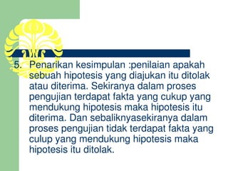 5.   Penarikan kesimpulan :penilaian apakah 
      sebuah hipotesis yang diajukan itu ditolak 
      atau diterima. Sekiranya dalam proses 
      pengujian terdapat fakta yang cukup yang 
      mendukung hipotesis maka hipotesis itu 
      diterima. Dan sebaliknyasekiranya dalam 
      proses pengujian tidak terdapat fakta yang 
      culup yang mendukung hipotesis maka 
      hipotesis itu ditolak.
        
 
