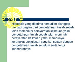     Hipotesis yang diterima kemudian dianggap 
    menjadi bagian dari pengetahuan ilmiah sebab 
    telah memenuhi persyaratan keilmuan yakni 
    pengetahuan ilmiah sebab telah memnuhi 
    persyaratan keilmuan yakni mempunyai 
    kerangkat penjelasan yang konsosten dengan 
    pengetahuan ilmiah sebelum serta teruji 
    kebenarannya
 