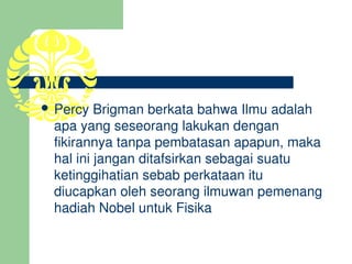  Percy Brigman berkata bahwa Ilmu adalah 
  apa yang seseorang lakukan dengan 
  fikirannya tanpa pembatasan apapun, maka 
  hal ini jangan ditafsirkan sebagai suatu 
  ketinggihatian sebab perkataan itu 
  diucapkan oleh seorang ilmuwan pemenang 
  hadiah Nobel untuk Fisika
 