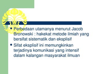  Perbedaan utamanya menurut Jacob 
  Bronowski : hakekat metode ilmiah yang 
  bersifat sistematik dan eksplisif
 Sifat eksplisif ini memungkinkan 
  terjadinya komunikasi yang intensif 
  dalam kalangan masyarakat ilmuan
 