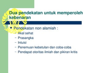 Dua pendekatan untuk memperoleh 
kebenaran

 Pendekatan non alamiah :
  –   Akal sehat
  –   Prasangka
  –   Intuisi
  –   Penemuan kebetulan dan coba­coba
  –   Pendapat otoritas ilmiah dan pikiran kritis
 