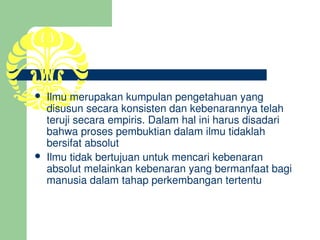    Ilmu merupakan kumpulan pengetahuan yang 
    disusun secara konsisten dan kebenarannya telah 
    teruji secara empiris. Dalam hal ini harus disadari 
    bahwa proses pembuktian dalam ilmu tidaklah 
    bersifat absolut
   Ilmu tidak bertujuan untuk mencari kebenaran 
    absolut melainkan kebenaran yang bermanfaat bagi 
    manusia dalam tahap perkembangan tertentu
 