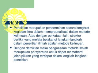   Penelitian merupakan pencerminan secara kongkret 
    kegiatan ilmu dalam memproonalisasi dalam metode 
    keilmuan. Atau dengan perkataan lain, struktur 
    berfikir yang melata belakangi langkah­langkah 
    dalam penelitian ilmiah adalah metode keilmuan. 
   Dengan demikian maka penguasaan metode ilmiah 
    merupakan persyaratan untuk dapat memahami 
    jalan pikiran yang terdapat dalam langkah­langkah 
    penelitian
 