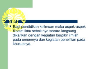  Bagi pendidikan keilmuan maka aspek­aspek 
 filsafat ilmu sebaiknya secara langsung 
 dikaitkan dengan kegiatan berpikir ilmiah 
 pada umumnya dan kegiatan penelitian pada 
 khususnya.
 