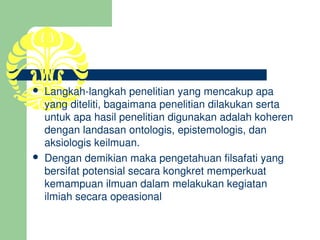    Langkah­langkah penelitian yang mencakup apa 
    yang diteliti, bagaimana penelitian dilakukan serta 
    untuk apa hasil penelitian digunakan adalah koheren 
    dengan landasan ontologis, epistemologis, dan 
    aksiologis keilmuan. 
   Dengan demikian maka pengetahuan filsafati yang 
    bersifat potensial secara kongkret memperkuat 
    kemampuan ilmuan dalam melakukan kegiatan 
    ilmiah secara opeasional
 