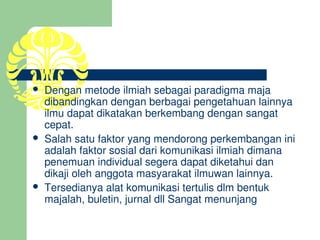    Dengan metode ilmiah sebagai paradigma maja 
    dibandingkan dengan berbagai pengetahuan lainnya 
    ilmu dapat dikatakan berkembang dengan sangat 
    cepat. 
   Salah satu faktor yang mendorong perkembangan ini 
    adalah faktor sosial dari komunikasi ilmiah dimana 
    penemuan individual segera dapat diketahui dan 
    dikaji oleh anggota masyarakat ilmuwan lainnya.
   Tersedianya alat komunikasi tertulis dlm bentuk 
    majalah, buletin, jurnal dll Sangat menunjang
 