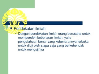  Pendekatan ilmiah
  –   Dengan pendekatan ilmiah orang berusaha untuk 
      memperoleh kebenaran ilmiah, yaitu 
      pengetahuan benar yang kebenarannya terbuka 
      untuk diuji oleh siapa saja yang berkehendak 
      untuk mengujinya
 