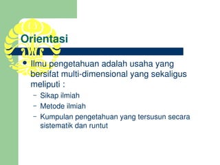 Orientasi

 Ilmu pengetahuan adalah usaha yang 
 bersifat multi­dimensional yang sekaligus 
 meliputi :
  –   Sikap ilmiah
  –   Metode ilmiah
  –   Kumpulan pengetahuan yang tersusun secara 
      sistematik dan runtut
 