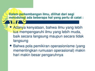 Dalam perkembangan ilmu, dilihat dari segi 
metodologi ada beberapa hal yang perlu di catat :

 Adanya kenyataan, bahwa ilmu yang lebih 
  tua mempengaruhi ilmu yang lebih muda, 
  baik secara langsung maupun secara tidak 
  langsung
 Bahwa pola pemikiran operasionisme (yang 
  mementingkan rumusan operasional) makin 
  hari makin besar pengaruhnya
 