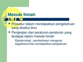 Metode Ilmiah

 Prosedur dalam mendapatkan pengetahuan 
  yang disebut ilmu
 Pengkajian dari peraturan­peraturan yang 
  terdapat dalam metode ilmiah
    Epistemologi : pembahasan mengenai 
    bagaimana kita mendapatkan pengtahuan
 