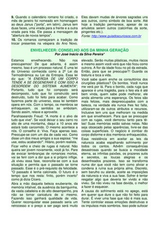 9. Quando o calendário romano foi criado, o
mês de janeiro foi nomeado em homenagem
ao deus Janus ("porta", em latim). Janus tem
duas faces, uma virada para a frente e a outra
virada para trás. Ele passa a mensagem de
"abertura de novos tempos".
10. Os romanos começaram a tradição de
trocar presentes na véspera do Ano Novo.
Eles davam mudas de árvores sagradas uns
aos outros, como símbolo de boa sorte. Até
hoje a tradição permanece, apesar de os
amuletos serem outros (calcinhas da sorte,
pingentes etc.).
Fonte: http://www.guiadoscuriosos.com.br
ENVELHECER: CONSELHO AOS DA MINHA GERAÇÃO
Por José Inácio da Silva Pereira*
Estamos envelhecendo. Não nos
preocupemos! De que adianta, é assim
mesmo. Isso é um processo natural. É uma lei
do Universo conhecida como a 2ª Lei da
Termodinâmica ou Lei da Entropia. Essa lei
diz que: "A ENERGIA DE UM CORPO
TENDE A SE DEGENERAR E COM ISSO A
DESORDEM DO SISTEMA AUMENTA".
Portanto, tudo que foi composto será
decomposto, tudo que foi construído será
destruído, tudo foi feito para acabar. Como
fazemos parte do universo, essa lei também
opera em nós. Com o tempo, os membros se
enfraquecem, os sentidos se embotam.
Sendo assim, relaxe e aproveite.
Parafraseando Freud: "A morte é o alvo de
tudo que vive". Se você deixar o seu carro no
alto de uma montanha, daqui a 10 anos ele
estará todo carcomido. O mesmo acontece a
nós. O conselho é: Viva. Faça apenas isso.
Preocupe-se com um dia de cada vez. Como
disse um dos meus amigos a sua esposa: "me
use, estou acabando!". Hilário, porém realista.
Ficar velho e cheio de rugas é natural. Não
queira ser jovem novamente, você já foi. Pare
de evocar lembranças de romances mortos,
vai se ferir com a dor que a si próprio inflige.
Já viveu essa fase, reconcilie-se com a sua
situação e permita que o passado se torne
passado. Esse é o pré-requisito da felicidade.
"O passado é lenha calcinada. O futuro é o
tempo que nos resta: finito, porém incerto"
como já dizia Cícero.
Abra a mão daquela beleza exuberante, da
memória infalível, da ausência da barriguinha,
da vasta cabeleira e do alto desempenho, pra
não se tornar caricatura de si mesmo.
Fazendo isso ganhará qualidade de vida.
Querer reconquistar esse passado seria um
retrocesso e o preço a ser pago será muito
elevado. Serão muitas plásticas, muitos riscos
e mesmo assim você verá que não ficou como
outrora. A flor da idade ficou no pó da estrada.
Então, para que se preocupar?! Guarda os
bisturis e toca a vida.
Você sabe quem enche os consultórios dos
cirurgiões plásticos? Os bonitos. Você nunca
me verá por lá. Para o bonito, cada ruga que
aparece é uma tragédia, para o feio ela é até
bem vinda, quem sabe pode melhorar, ele
ainda alimenta uma esperança. Os feios são
mais felizes, mais despreocupados com a
beleza, na verdade ela nunca lhes fez falta,
utilizaram-se de outros atributos e recursos.
Inclusive tem uns que melhoram na medida
em que envelhecem. Para que se preocupar
com as rugas, você demorou tanto para tê-
las! Suas memórias estão salvas nelas. Não
seja obcecado pelas aparências, livre-se das
coisas superficiais. O negócio é zombar do
corpo disforme e dos membros enfraquecidos.
Essa resistência em aceitar as leis da
natureza acaba espalhando sofrimento por
todos os cantos. Advêm consequências
desastrosas quando se busca a mocidade
eterna, as infinitas paixões, os prazeres sutis
e secretos, as loucas alegrias e os
desenfreados prazeres. Isso se transforma
numa dor que você não tem como aliviar e
condena à ruína sua própria alma. Discreto,
sem barulho ou alarde, aceite as imposições
da natureza e viva a sua fase. Sofrer é tentar
resgatar algo que deveria ter vivido e não
viveu. Se não viveu na fase devida, o melhor
a fazer é esquecer.
A causa do sofrimento está no apego, está
em querer que dure o que não foi feito para
durar. É viver uma fase que não é mais sua.
Tente controlar essas emoções destrutivas e
os impulsos mais sombrios. Isso pode sufocar
 