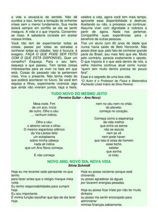 a vida e esvaziá-la de sentido. Não dê
ouvidos a isso, temos a tentação de enfrentar
crises sem o menor fundamento. Sua mente
estará sempre em conflito se ela se sentir
insegura. A vida é o que importa. Concentre-
se nisso. A sabedoria consiste em aceitar
nossos limites.
Você não tem de experimentar todas as
coisas, passar por todas as estradas e
conhecer todas as cidades. Isso é loucura, é
exagero. FAÇA O QUE PODE SER FEITO
COM O QUE ESTÁ DISPONÍVEL. Quer um
conselho? Esqueça. Para o seu bem,
esqueça o que passou. Tem tantas coisas
interessantes para se viver na fase em que
está. Coisas do passado não te pertencem
mais. Viva o presente. Não tenha medo do
que poderá acontecer no futuro. Se você tem
esposa e filhos, experimente vivenciar algo
que ainda não viveram juntos, faça a festa,
celebre a vida, agora você tem mais tempo,
aproveite essa disponibilidade e desfrute.
Aceitando ou não, o processo vai continuar.
Assuma viver com dignidade e nobreza a
partir de agora. Nada nos pertence.
Compartilhe suas experiências para o
benefício de outras pessoas.
Tive um aluno com 60 anos de idade que
nunca havia saído de Belo Horizonte. Não
posso dizer que, pelo fato de conhecer grande
parte do Brasil, sou mais feliz que ele. Muito
pelo contrário, parecia exatamente o oposto.
O que importa é o que está dentro de nós, a
velha máxima continua atual como nunca:
"quem tem muito dentro precisa ter pouco
fora".
Esse é o segredo de uma boa vida.
*O Autor é o Professor de Física e Matemática
Pachecão (José Inácio da Silva Pereira)
TUDO NOVO DO MESMO JEITO
(Ferreira Gullar – Ano Novo)
Meia-noite. Fim
de um ano, início
de outro. Olho o céu:
… nenhum indício.
Olho o céu:
o abismo vence o olhar.
O mesmo espantoso silêncio
da Via-Láctea feito
um ectoplasma
sobre minha cabeça
nada ali indica
que um Ano Novo começa.
E não começa
nem no céu nem no chão
do planeta:
começa no coração.
Começa como a esperança
de vida melhor
que entre os astros
não se escuta
nem se vê
nem pode haver:
que isso é coisa de homem
esse bicho
estelar
que sonha
(e luta).
NOVO ANO, NOVO DIA, NOVA VIDA
Silvia Schmidt
Hoje eu me levantei cedo pensando no que
tenho
para fazer antes que o relógio marque meia
noite.
Eu tenho responsabilidades para cumprir
hoje.
Eu sou importante.
É minha função escolher que tipo de dia terei
hoje.
Hoje eu posso reclamar porque está
chovendo
ou posso agradecer às águas
por lavarem energias pesadas.
Hoje eu posso ficar triste por não ter muito
dinheiro
ou posso me sentir encorajado para
administrar
minhas finanças sabiamente,
 