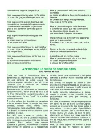 mantendo-me longe de desperdícios.
Hoje eu posso reclamar sobre minha saúde
ou posso dar graças a Deus por estar vivo.
Hoje eu posso me queixar dos meus pais
por não terem me dado tudo que eu queria
quando estava crescendo, ou posso ser
grato a eles por terem permitido que eu
nascesse.
Hoje eu posso lamentar decepções com
amigos
ou posso observar oportunidades
de ter novas amizades.
Hoje eu posso reclamar por ter que trabalhar
ou posso vibrar de alegria por ter um trabalho
que me põe ativo.
Hoje eu posso choramingar por ter que ir à
escola
ou abrir minha mente com entusiasmo
para novos conhecimentos.
Hoje eu posso sentir tédio com trabalho
doméstico
ou posso agradecer a Deus por ter dado-me a
bênção
de um teto que abriga meus pertences,
meu corpo e minha alma.
Hoje eu posso olhar para o dia de ontem
e lamentar as coisas que não saíram como
eu planejei ou posso alegrar-me
por ter o dia de hoje para recomeçar.
O dia de hoje está à minha frente esperando
para ser o que eu quiser.
E aqui estou eu, o escultor que pode dar-lhe
forma.
Depende de mim como será o dia de hoje
diante de tudo que encontrarei.
A escolha está em minhas mãos:
Hoje eu posso enxergar minha vida vazia
ou posso alegremente receber
o Milagre de Um Novo Dia!
A PETROBRÁS NO FUNDO DO POÇO SALGADO
Luiz Ferreira da Silva
Cada vez mais a humanidade tem a
consciência da importância da energia limpa,
em cujo contexto as fontes fósseis vão
perdendo espaço, haja vista o seu alto poder
poluente com a emissão de carbono
contributo ao efeito estufa.
Recentemente, os países ricos se reuniram e,
pela primeira vez, deram sinais de botar o pé
no freio literalmente, comprometendo-se ao
estabelecimento de um "pool" de medidas
autossustentáveis.
E muitos países têm investido em pesquisas
voltadas às novas fontes de energia, tais como:
biodiesel, nuclear, eólica, marés, xistos,
microrganismos hidro-celulolíticos e álcool.
E o Brasil? Na contra mão da história, como
explicado a seguir.
Em 1973, com a crise do petróleo, Dr.
Bautista Vidal (im) teve a lucidez do Proálcool.
Uma revolução energética vinda dos campos
agrícolas. Plano exitoso, mas apenas
substitua a gasolina, mantendo-se a mesma
dependência do petróleo via a necessidade
do óleo diesel para movimentar o país pelas
estradas e alumiar muitos recantos com as
termelétricas.
Era preciso se acoplar ao álcool o óleo,
oriundo de outras plantações, as oleaginosas,
como o dendê, a mamona, o peão branco, as
corticeiras e tantas outras espécies.
E neste contexto, sobressai-se o dendê,
aquele do acarajé, por ser um cultivo de alta
produtividade de óleo por hectare; 5
toneladas.
Em 1976, exercendo a função de pesquisador
em solos no Sul da Bahia (Ceplac/Ceplac),
procedi ao levantamento das áreas aptas a
essa cultura, concluindo pela disponibilidade
de 700 mil hectares. Em razão deste fato, a
Ceplac reuniu um Grupo, do qual fiz parte,
elaborando um Projeto que visava o plantio de
100 mil hectares nos tabuleiros costeiros do
Sul de Ilhéus, faixa Belmonte-Porto Seguro e
Extremo-Sul.
Hoje, 35 anos depois, no mínimo o Brasil
disporia de 200 mil hectares de dendê,
 