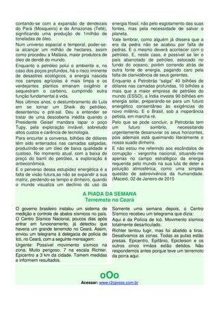 contando-se com a expansão de dendezais
do Pará (Mosqueiro) e do Amazonas (Tefé),
significando uma produção de 1milhão de
toneladas de óleo.
Num universo espacial e temporal, poder-se-
ia alcançar um milhão de hectares, assim
como procedeu a Malásia, maior produtora de
óleo de dendê do mundo.
Enquanto o petróleo polui o ambiente e, no
caso dos poços profundos, há o risco iminente
de desastres ecológicos, a energia nascida
nos campos agrícolas é mais Iimpa e os
verdejantes plantios emanam oxigênio e
sequestram o carbono, cumprindo outra
função fundamental à vida.
Nos últimos anos, o deslumbramento do Lula
em se tornar um Sheik do petróleo,
desenterrou o pré-sal. Deu a entender se
tratar de uma descoberta inédita quando o
Presidente Geisel mandara tapar o poço
Tupy, pela exploração inviável, sobretudo
altos custos e carência de tecnologia.
Para encurtar a conversa, bilhões de dólares
têm sido enterrados nas camadas salgadas,
produzindo-se um óleo de baixa qualidade e
custoso. No momento atual, com a baixa do
preço do barril do petróleo, a exploração é
antieconômica.
E o perverso dessa estupidez energética é a
falta de visão futura,ao não se expandir a sua
matriz, perdendo-se tempo e dinheiro, quando
o mundo visualiza um declínio do uso da
energia fóssil, não pelo esgotamento das suas
fontes, mas pela necessidade de salvar o
planeta.
Vale lembrar, como alguém já dissera que a
era da pedra não se acabou por falta de
pedras. E o mesmo deverá acontecer com o
petróleo. E, neste caso, é possível se ter o
país abarrotado de petróleo, estocado no
fundo do oceano, porém correndo atrás de
outra fonte de energia, pagando caro pela
falta de clarividência de seus gerentes.
Enquanto a Petrobrás “salga” 40 bilhões de
dólares nas camadas profundas, 10 bilhões a
mais que a maior empresa de petróleo do
mundo (ESSO), a Índia investe 90 bilhões em
energia solar, preparando-se para um futuro
energético consentâneo às exigências do
novo milênio. E o Brasil, sob a inoperância
petista, em marcha ré.
Pelo que se pode concluir, a Petrobrás tem
um futuro sombrio, necessitando
urgentemente desanuviar os seus horizontes,
pois ademais está queimando literalmente o
nosso suado dinheiro.
E não estou me referindo aos escândalos de
corrupção - vergonha nacional, situando-me
apenas no campo estratégico da energia
requerida pelo mundo na sua luta de deter a
poluição atmosférica, como uma simples
questão de sobrevivência da humanidade.
(Maceió, 02 de Janeiro de 2015
A PIADA DA SEMANA
Terremoto no Ceará
O governo brasileiro instalou um sistema de
medição e controle de abalos sísmicos no país.
O Centro Sísmico Nacional, poucos dias após
entrar em funcionamento, já detectou que
haveria um grande terremoto no Ceará. Assim,
enviou um telegrama à delegacia de polícia de
Icó, no Ceará, com a seguinte mensagem:
Urgente: Possível movimento sísmico na
zona. Muito perigoso. 7 na escala Richter.
Epicentro a 3 km da cidade. Tomem medidas
e informem resultados.
Somente uma semana depois, o Centro
Sísmico recebeu um telegrama que dizia:
Aqui é da Polícia de Icó. Movimento sísmico
totalmente desarticulado.
Richter tentou fugir, mas foi abatido a tiros.
Desativamos as zonas. Todas as putas estão
presas. Epicentro, Epifânio, Epicleison e os
outros cinco irmãos estão detidos. Não
respondemos antes porque teve um terremoto
da porra aqui.
oOo
Acessar: www.r2cpress.com.br
 