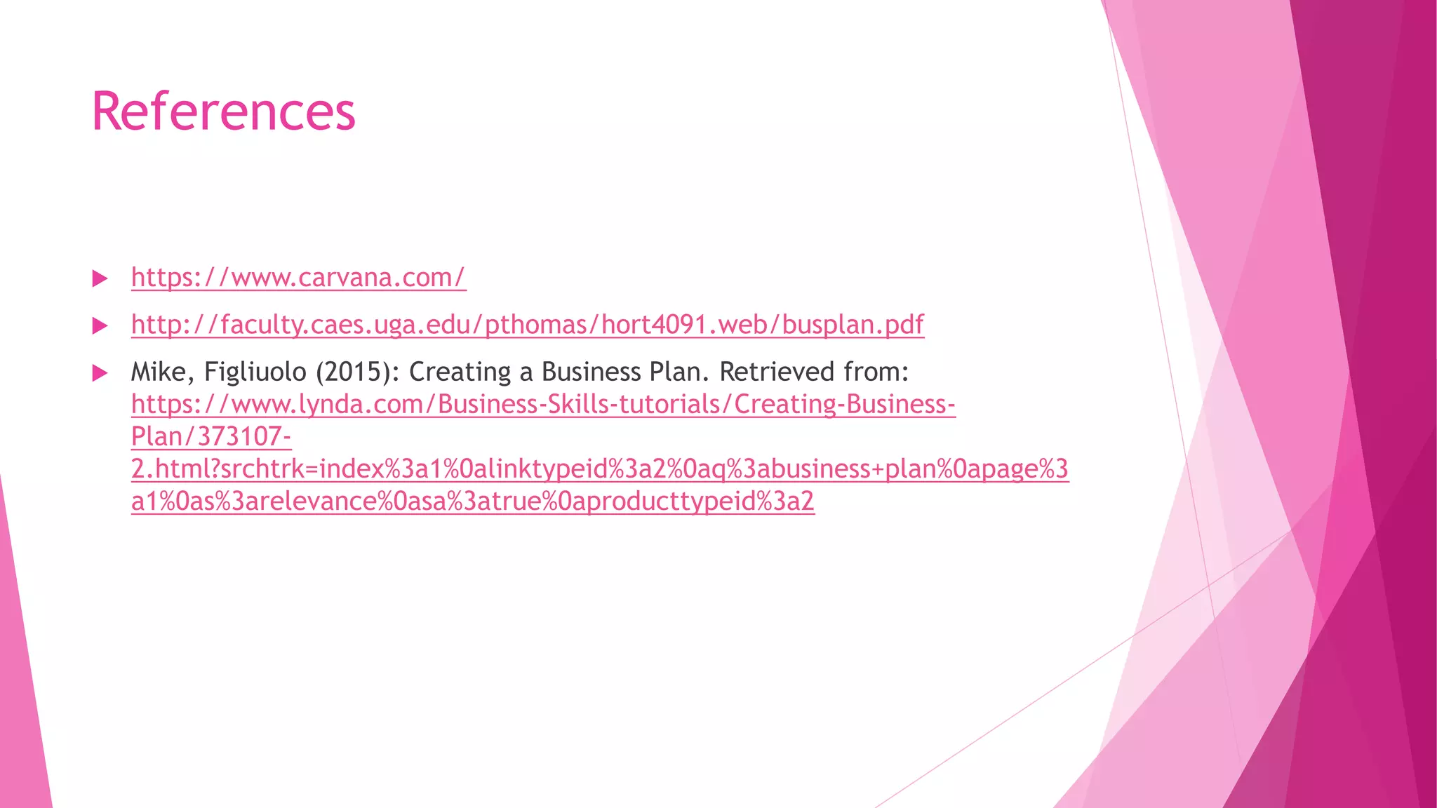 References
 https://www.carvana.com/
 http://faculty.caes.uga.edu/pthomas/hort4091.web/busplan.pdf
 Mike, Figliuolo (2015): Creating a Business Plan. Retrieved from:
https://www.lynda.com/Business-Skills-tutorials/Creating-Business-
Plan/373107-
2.html?srchtrk=index%3a1%0alinktypeid%3a2%0aq%3abusiness+plan%0apage%3
a1%0as%3arelevance%0asa%3atrue%0aproducttypeid%3a2
 