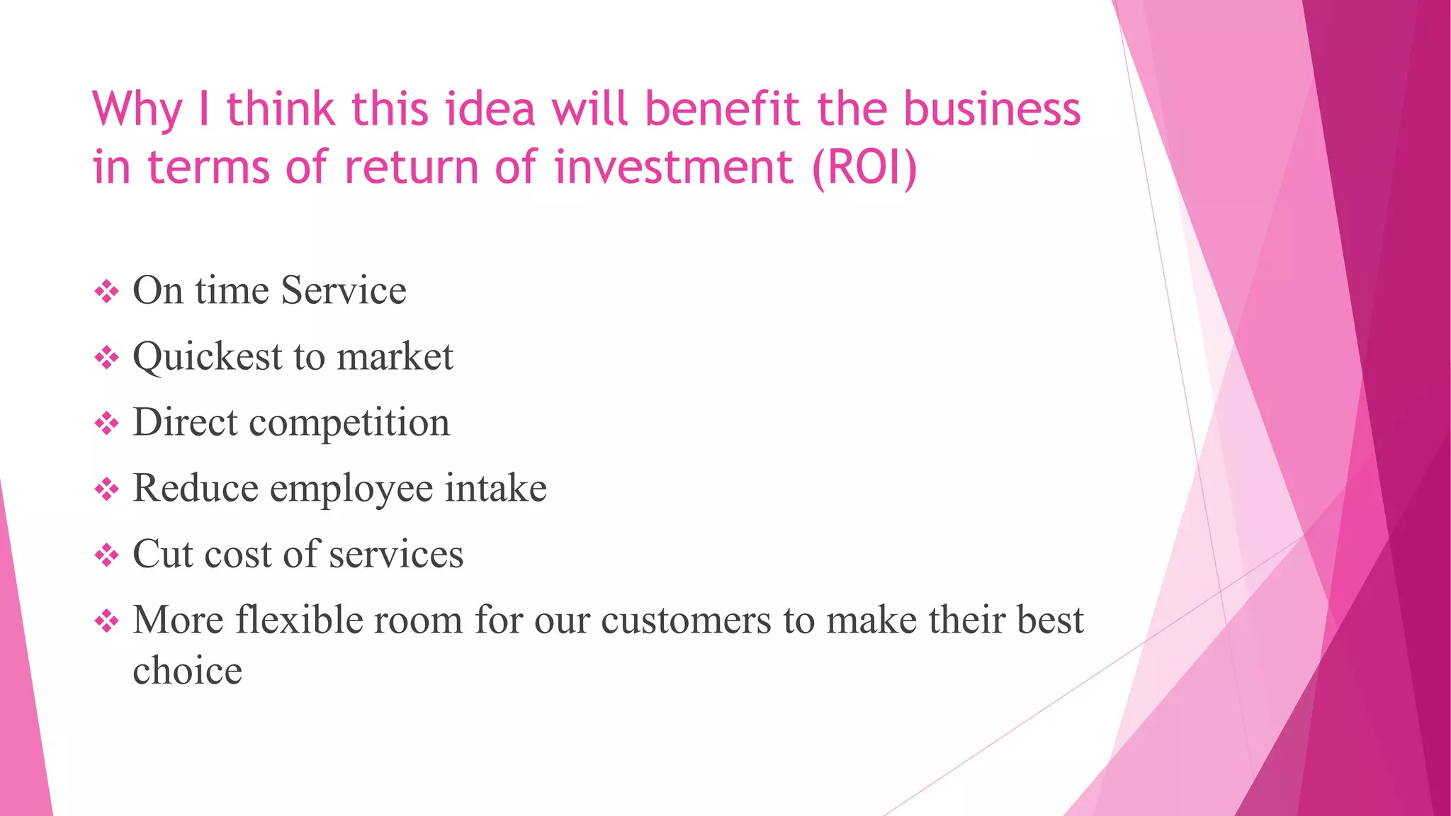 Why I think this idea will benefit the business
in terms of return of investment (ROI)
 On time Service
 Quickest to market
 Direct competition
 Reduce employee intake
 Cut cost of services
 More flexible room for our customers to make their best
choice
 