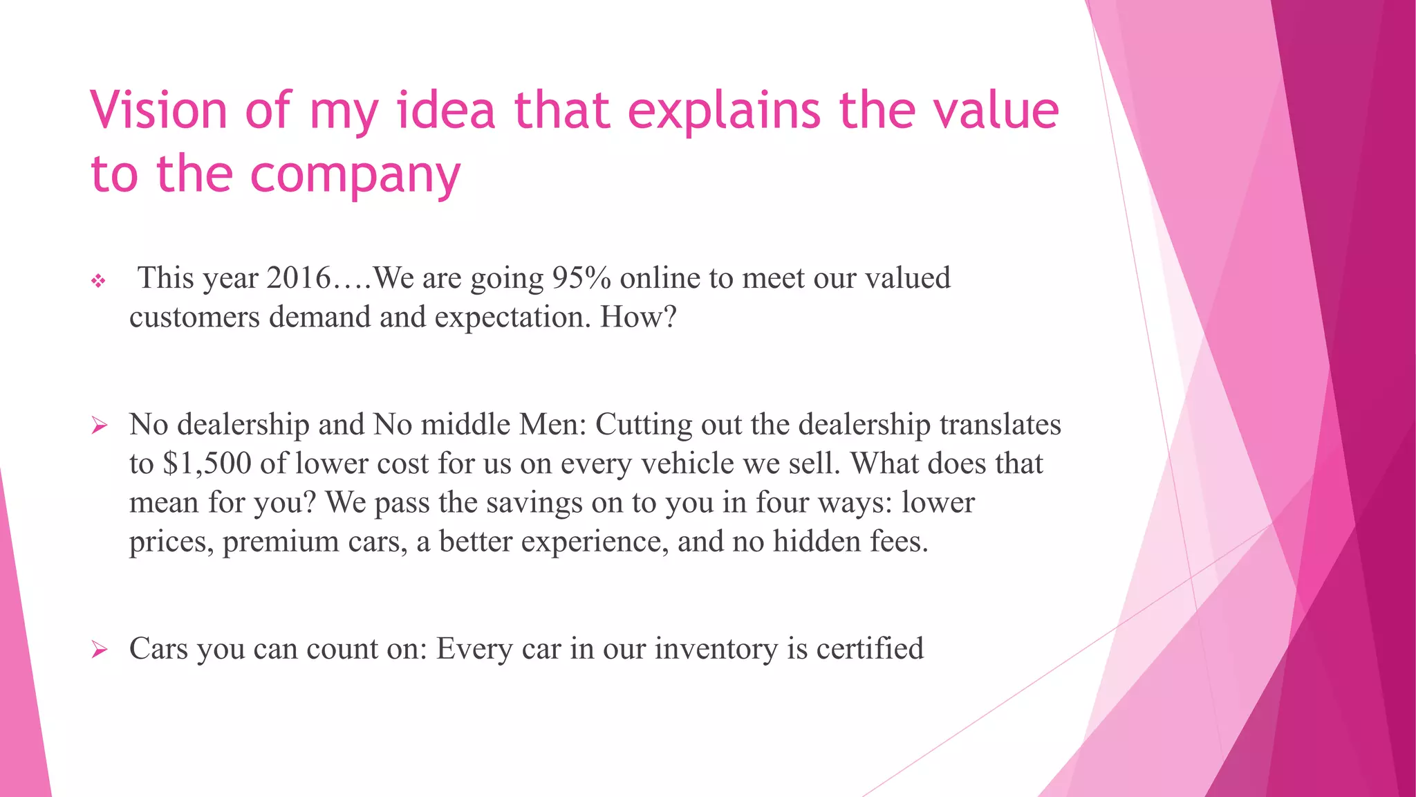 Vision of my idea that explains the value
to the company
 This year 2016….We are going 95% online to meet our valued
customers demand and expectation. How?
 No dealership and No middle Men: Cutting out the dealership translates
to $1,500 of lower cost for us on every vehicle we sell. What does that
mean for you? We pass the savings on to you in four ways: lower
prices, premium cars, a better experience, and no hidden fees.
 Cars you can count on: Every car in our inventory is certified
 