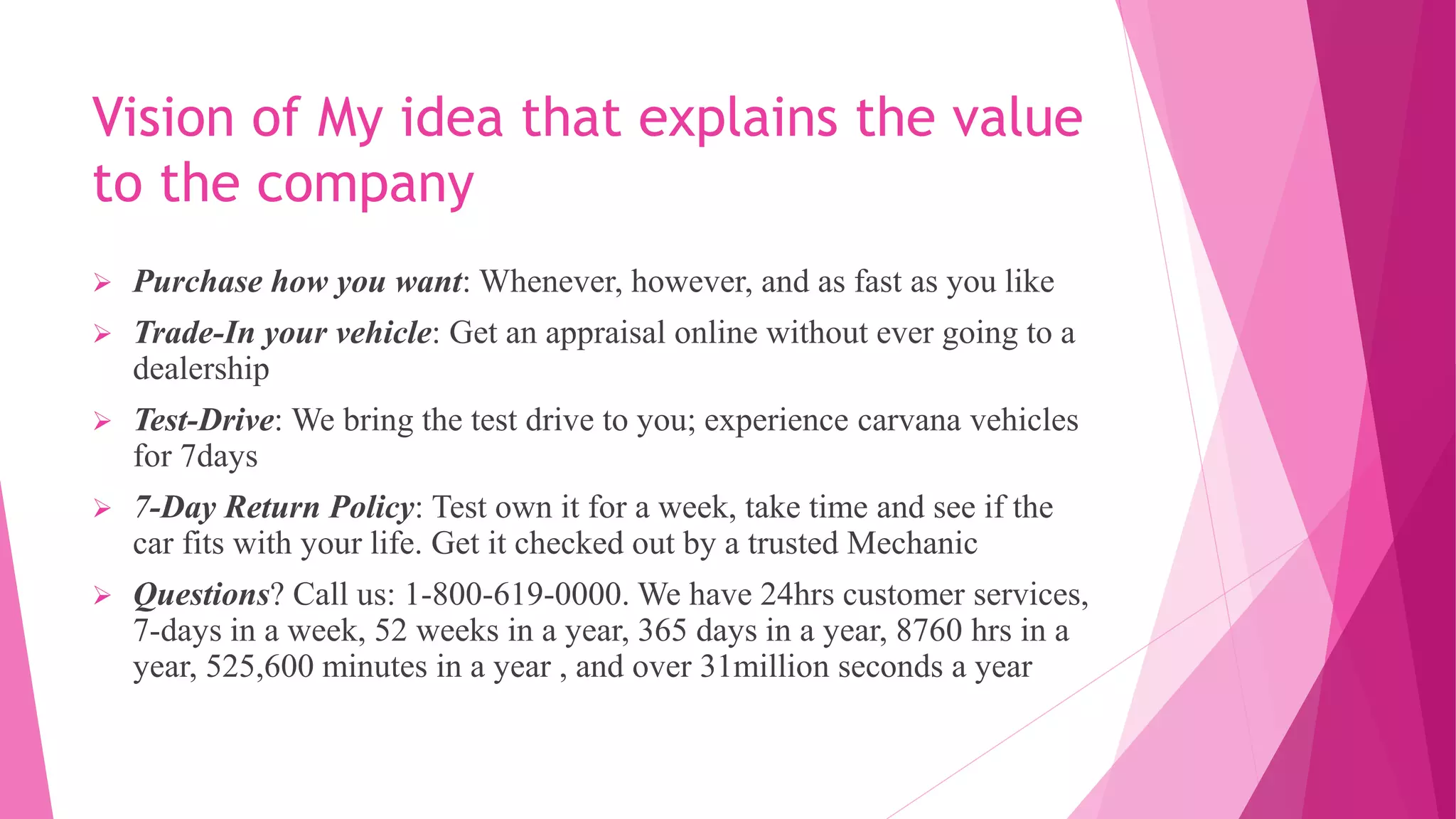 Vision of My idea that explains the value
to the company
 Purchase how you want: Whenever, however, and as fast as you like
 Trade-In your vehicle: Get an appraisal online without ever going to a
dealership
 Test-Drive: We bring the test drive to you; experience carvana vehicles
for 7days
 7-Day Return Policy: Test own it for a week, take time and see if the
car fits with your life. Get it checked out by a trusted Mechanic
 Questions? Call us: 1-800-619-0000. We have 24hrs customer services,
7-days in a week, 52 weeks in a year, 365 days in a year, 8760 hrs in a
year, 525,600 minutes in a year , and over 31million seconds a year
 