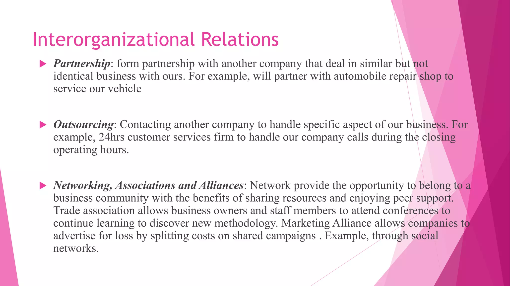 Interorganizational Relations
 Partnership: form partnership with another company that deal in similar but not
identical business with ours. For example, will partner with automobile repair shop to
service our vehicle
 Outsourcing: Contacting another company to handle specific aspect of our business. For
example, 24hrs customer services firm to handle our company calls during the closing
operating hours.
 Networking, Associations and Alliances: Network provide the opportunity to belong to a
business community with the benefits of sharing resources and enjoying peer support.
Trade association allows business owners and staff members to attend conferences to
continue learning to discover new methodology. Marketing Alliance allows companies to
advertise for loss by splitting costs on shared campaigns . Example, through social
networks.
 