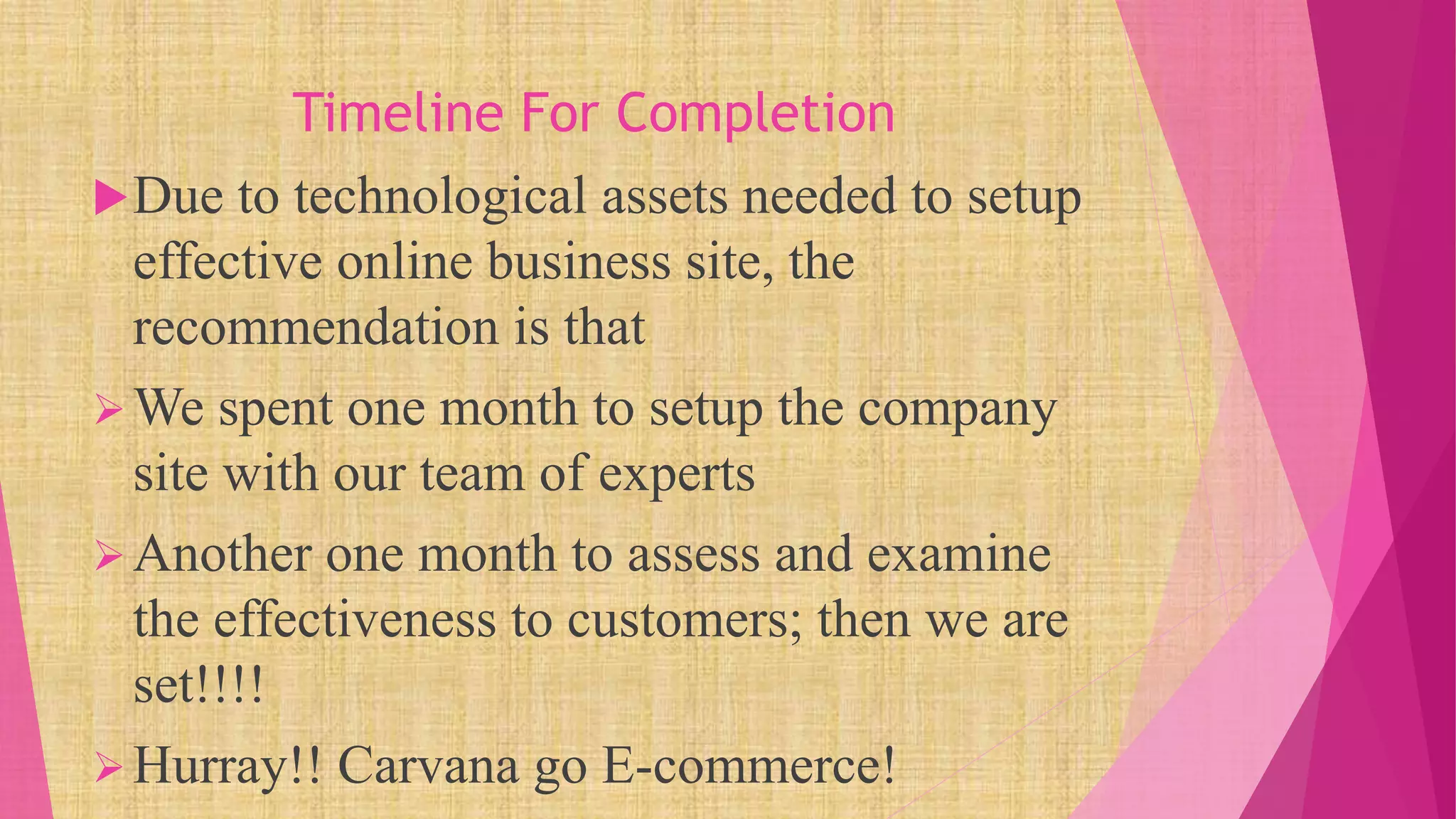 Timeline For Completion
Due to technological assets needed to setup
effective online business site, the
recommendation is that
We spent one month to setup the company
site with our team of experts
Another one month to assess and examine
the effectiveness to customers; then we are
set!!!!
Hurray!! Carvana go E-commerce!
 