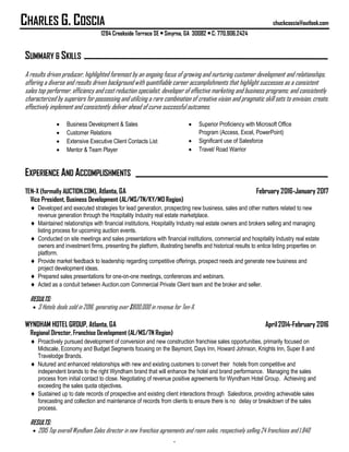 CHARLES G. COSCIA chuckcoscia@outlook.com
1284 Creekside Terrace SE • Smyrna, GA 30082 • C: 770.906.2424
.
SUMMARY & SKILLS
A results driven producer, highlighted foremost by an ongoing focus of growing and nurturing customer development and relationships,
offering a diverse and results driven background with quantifiable career accomplishments that highlight successes as a consistent
sales top performer, efficiency and cost reduction specialist, developer of effective marketing and business programs; and consistently
characterized by superiors for possessing and utilizing a rare combination of creative vision and pragmatic skill sets to envision, create,
effectively implement and consistently deliver ahead of curve successful outcomes.
 Business Development & Sales
 Customer Relations
 Extensive Executive Client Contacts List
 Mentor & Team Player
 Superior Proficiency with Microsoft Office
Program (Access, Excel, PowerPoint)
 Significant use of Salesforce
 Travel/ Road Warrior
EXPERIENCE AND ACCOMPLISHMENTS
TEN-X (formally AUCTION.COM), Atlanta, GA February 2016-January 2017
Vice President, Business Development (AL/MS/TN/KY/MO Region)
 Developed and executed strategies for lead generation, prospecting new business, sales and other matters related to new
revenue generation through the Hospitality Industry real estate marketplace.
 Maintained relationships with financial institutions, Hospitality Industry real estate owners and brokers selling and managing
listing process for upcoming auction events.
 Conducted on site meetings and sales presentations with financial institutions, commercial and hospitality Industry real estate
owners and investment firms, presenting the platform, illustrating benefits and historical results to entice listing properties on
platform.
 Provide market feedback to leadership regarding competitive offerings, prospect needs and generate new business and
project development ideas.
 Prepared sales presentations for one-on-one meetings, conferences and webinars.
 Acted as a conduit between Auction.com Commercial Private Client team and the broker and seller.
RESULTS:
 3 Hotels deals sold in 2016, generating over $800,000 in revenue for Ten-X.
WYNDHAM HOTEL GROUP, Atlanta, GA April2014-February 2016
Regional Director, Franchise Development (AL/MS/TN Region)
 Proactively pursued development of conversion and new construction franchise sales opportunities, primarily focused on
Midscale, Economy and Budget Segments focusing on the Baymont, Days Inn, Howard Johnson, Knights Inn, Super 8 and
Travelodge Brands.
 Nutured and enhanced relationships with new and existing customers to convert their hotels from competitive and
independent brands to the right Wyndham brand that will enhance the hotel and brand performance. Managing the sales
process from initial contact to close. Negotiating of revenue positive agreements for Wyndham Hotel Group. Achieving and
exceeding the sales quota objectives.
 Sustained up to date records of prospective and existing client interactions through Salesforce, providing achievable sales
forecasting and collection and maintenance of records from clients to ensure there is no delay or breakdown of the sales
process.
RESULTS:
 2015 Top overall Wyndham Sales director in new franchise agreements and room sales, respectively selling 24 franchises and 1,840
 