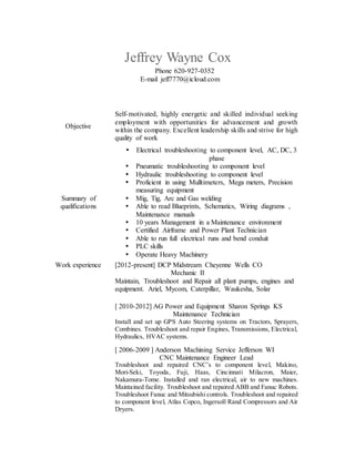 Jeffrey Wayne Cox
Phone 620-927-0352
E-mail jeff7770@icloud.com
Objective
Self-motivated, highly energetic and skilled individual seeking
employment with opportunities for advancement and growth
within the company. Excellent leadership skills and strive for high
quality of work
Summary of
qualifications
 Electrical troubleshooting to component level, AC, DC, 3
phase
 Pneumatic troubleshooting to component level
 Hydraulic troubleshooting to component level
 Proficient in using Mulltimeters, Mega meters, Precision
measuring equipment
 Mig, Tig, Arc and Gas welding
 Able to read Blueprints, Schematics, Wiring diagrams ,
Maintenance manuals
 10 years Management in a Maintenance environment
 Certified Airframe and Power Plant Technician
 Able to run full electrical runs and bend conduit
 PLC skills
 Operate Heavy Machinery
Work experience [2012-present] DCP Midstream Cheyenne Wells CO
Mechanic II
Maintain, Troubleshoot and Repair all plant pumps, engines and
equipment. Ariel, Mycom, Caterpillar, Waukesha, Solar
[ 2010-2012] AG Power and Equipment Sharon Springs KS
Maintenance Technician
Install and set up GPS Auto Steering systems on Tractors, Sprayers,
Combines. Troubleshoot and repair Engines, Transmissions, Electrical,
Hydraulics, HVAC systems.
[ 2006-2009 ] Anderson Machining Service Jefferson WI
CNC Maintenance Engineer Lead
Troubleshoot and repaired CNC’s to component level, Makino,
Mori-Seki, Toyoda, Fuji, Haas, Cincinnati Milacron, Maier,
Nakamura-Tome. Installed and ran electrical, air to new machines.
Maintained facility. Troubleshoot and repaired ABB and Fanuc Robots.
Troubleshoot Fanuc and Mitsubishi controls. Troubleshoot and repaired
to component level, Atlas Copco, Ingersoll Rand Compressors and Air
Dryers.
 