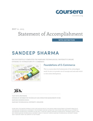coursera.org
Statement of Accomplishment
WITH DISTINCTION
MAY 21, 2015
SANDEEP SHARMA
HAS SUCCESSFULLY COMPLETED THE NANYANG TECHNOLOGICAL UNIVERSITY'S ONLINE
OFFERING OF FOUNDATIONS OF E-COMMERCE.
Foundations of E-Commerce
This is a course about the fundamentals of the online/digital
world. Its aim is to provide a set of concepts and tools with which
to view online developments.
VIJAY SETHI (PROFESSOR)
DIVISION OF INFORMATION TECHNOLOGY AND OPERATIONS MANAGEMENT (ITOM)
NANYANG BUSINESS SCHOOL
NANYANG TECHNOLOGICAL UNIVERSITY, SINGAPORE
PLEASE NOTE: THE ONLINE OFFERING OF THIS CLASS DOES NOT REFLECT THE ENTIRE CURRICULUM OFFERED TO STUDENTS ENROLLED AT
THE NANYANG TECHNOLOGICAL UNIVERSITY. THIS STATEMENT DOES NOT AFFIRM THAT THIS STUDENT WAS ENROLLED AS A STUDENT AT
THE NANYANG TECHNOLOGICAL UNIVERSITY IN ANY WAY. IT DOES NOT CONFER A NANYANG TECHNOLOGICAL UNIVERSITY GRADE; IT DOES
NOT CONFER NANYANG TECHNOLOGICAL UNIVERSITY CREDIT; IT DOES NOT CONFER A NANYANG TECHNOLOGICAL UNIVERSITY DEGREE;
AND IT DOES NOT VERIFY THE IDENTITY OF THE STUDENT
 
