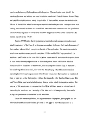 number, and other specified markings and information. The application must identify the
transferor by name and address and must include the transferor's Federal firearms license, ifany,
and special (occupational) tax stamp, ifapplicable. Ifthe transferor is other than an individual,
the title or status ofthe person executing the application must be provided. The application must
identify the transferee by name and address and, ifthe transferee is an individual not qualified as
a manufacturer, importer, or dealer under part 479, the person must be further identified in the
manner prescribed in§ 479.85.
Section 479.85 states that ifthe transferee is an individual, such person must securely
attach to each copy ofthe Form 4, in the space provided on the form, a 2 x 2-inch photograph of
the transferee taken within 1 year prior to the date ofthe application. The transferee must also
attach to the application two properly completed FBI Forms FD-258 (Fingerprint Card). In
addition, a certification by the local chief ofpolice, county sheriff, head ofthe State police, State
or local district attorney or prosecutor, or such other person whose certification may in a
particular case be acceptable to the Director, must be completed on each copy ofthe Form 4.
The certifying official must state, inter alia, that the certifying official has no information
indicating that the receipt or possession ofthe firearm would place the transferee in violation of
State or local law or that the transferee will use the firearm for other than lawful purposes. The
certifying official must have jurisdiction over the area within which the transferee resides. The
purpose ofthis requirement is to ensure that the official will have access to criminal records
concerning the transferee, and knowledge ofthe State and local laws governing the transfer,
receipt, and possession ofthe firearm by the transferee.
Under the current regulations, the requirements for fingerprints, photographs, and law
enforcement certification specified in§ 479.85 do not apply to individuals qualified as a
10
 