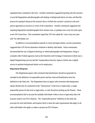 regulated items contained in the trust. Another commenter suggested requiring only the executor
to provide fingerprints and photographs and undergo a background check one time, and that this
process be repeated whenever the executor dies or forfeits the executor's position to the next
person appointed as executor or owner ofthe corporation. Another commenter suggested only
requiring fingerprints and photographs from trustees once, or perhaps once every ten years upon
a new NFA item form. This commenter urged that ATF also adopt the "once every ten years
rule" for individuals, too.
In addition to recommendations specific to trusts and legal entities, several commenters
suggested that ATF devise alternative methods to identify individuals. Some commenters
recommended the use of digital technology to submit photographs and fingerprints, citing as
examples other Federal agencies such as the Securities and Exchange Commission (which uses a
digital fingerprinting service) and the Transportation Security Agency (which uses a digital
service to perform background checks on its employees).
Department Response
The Department agrees with comments that beneficiaries should not generally be
included in the definition ofresponsible person and has removed beneficiaries from the
definition in the final rule. The Department does not agree with comments that background
checks should only be conducted on the "main person" in the trust or legal entity, a single
responsible person for the trust or legal entity, or only the person picking up the firearm. These
recommendations fail to account for multiple individuals within a trust or legal entity that will
exercise control over NFA firearms. The "responsible person" definition in the final rule
accounts for such individuals, and requires them to meet the same requirements that apply to all
other individuals who apply to make or possess an NFA firearm.
100
 